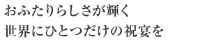 おふたりらしさが輝く世界にひとつだけの祝宴を